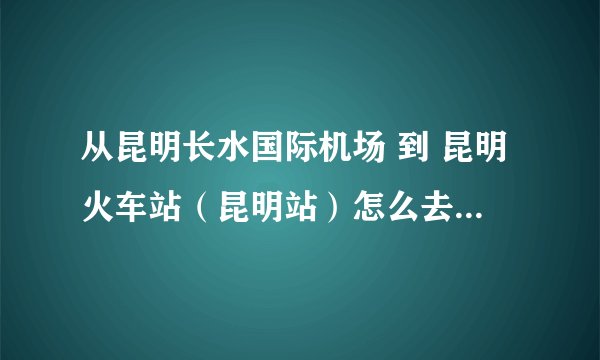 从昆明长水国际机场 到 昆明火车站（昆明站）怎么去 要多久