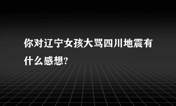 你对辽宁女孩大骂四川地震有什么感想?