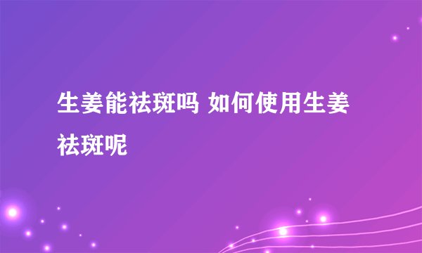 生姜能祛斑吗 如何使用生姜祛斑呢