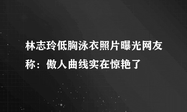 林志玲低胸泳衣照片曝光网友称：傲人曲线实在惊艳了
