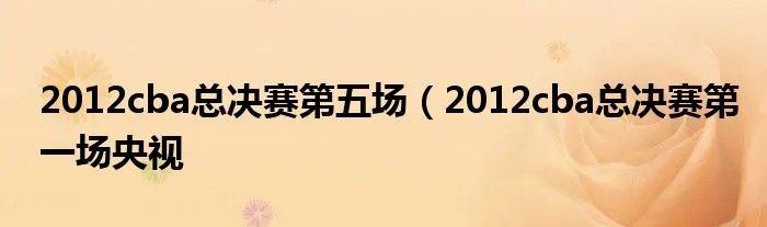 2012cba总决赛第五场（2012cba总决赛第一场央视