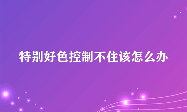特别好色控制不住该怎么办