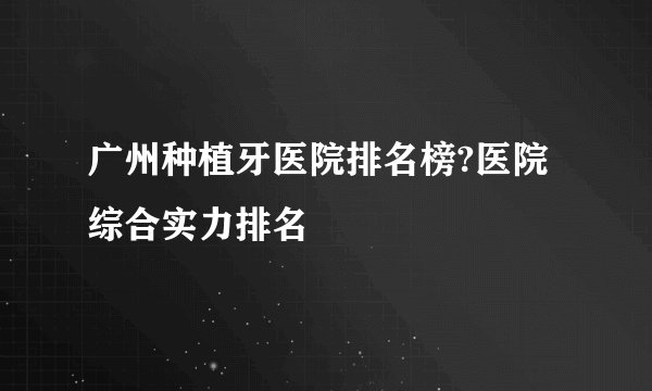 广州种植牙医院排名榜?医院综合实力排名