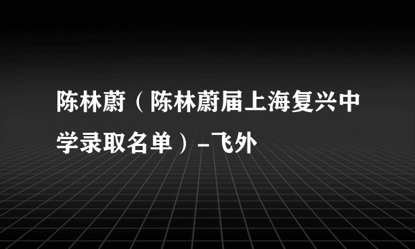 陈林蔚（陈林蔚届上海复兴中学录取名单）-飞外