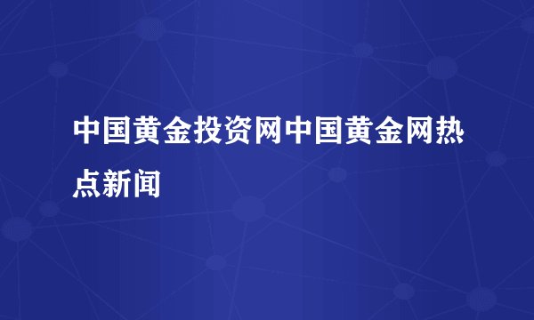 中国黄金投资网中国黄金网热点新闻