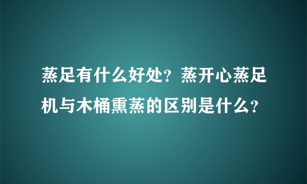 蒸足有什么好处？蒸开心蒸足机与木桶熏蒸的区别是什么？