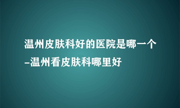 温州皮肤科好的医院是哪一个-温州看皮肤科哪里好
