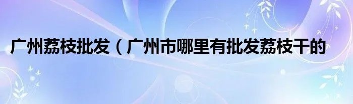 广州荔枝批发（广州市哪里有批发荔枝干的