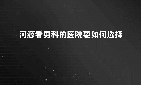 河源看男科的医院要如何选择
