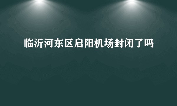 临沂河东区启阳机场封闭了吗
