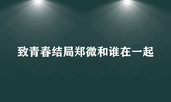 致青春结局郑微和谁在一起