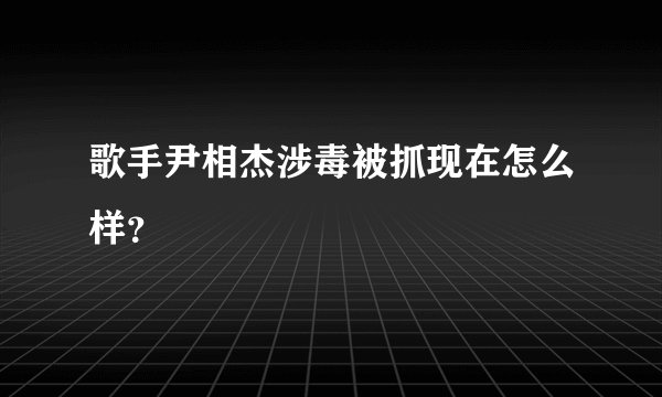 歌手尹相杰涉毒被抓现在怎么样？