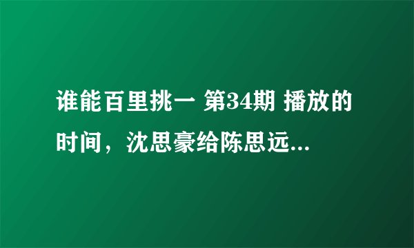 谁能百里挑一 第34期 播放的时间，沈思豪给陈思远送汤那一期