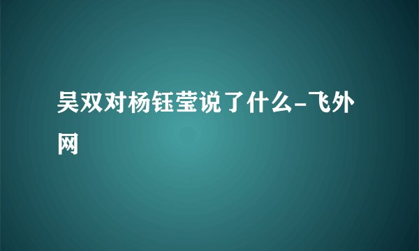 吴双对杨钰莹说了什么-飞外网