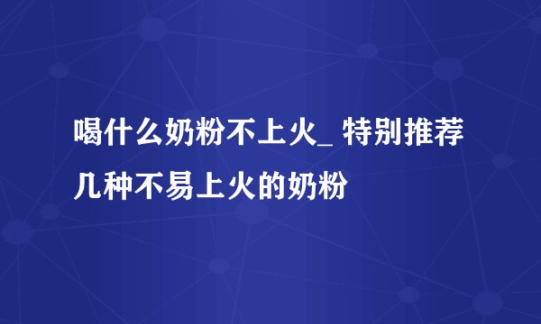 喝什么奶粉不上火_ 特别推荐几种不易上火的奶粉