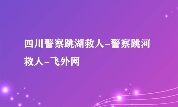 四川警察跳湖救人-警察跳河救人-飞外网