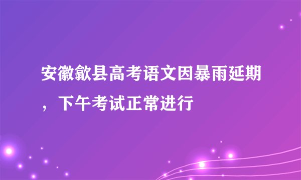 安徽歙县高考语文因暴雨延期，下午考试正常进行