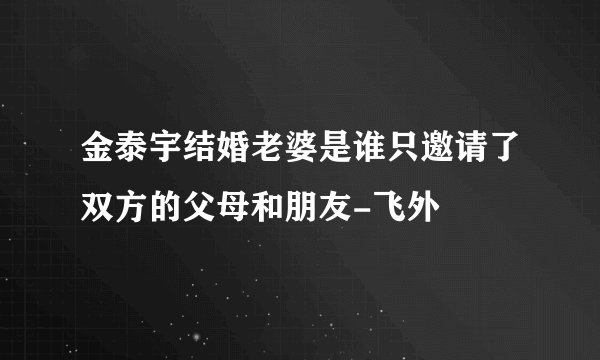 金泰宇结婚老婆是谁只邀请了双方的父母和朋友-飞外