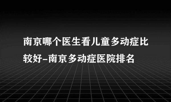 南京哪个医生看儿童多动症比较好-南京多动症医院排名