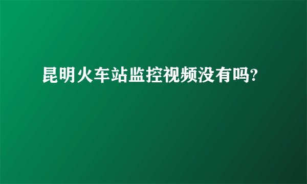 昆明火车站监控视频没有吗?