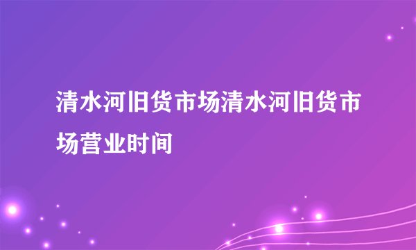 清水河旧货市场清水河旧货市场营业时间