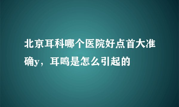 北京耳科哪个医院好点首大准确y，耳鸣是怎么引起的