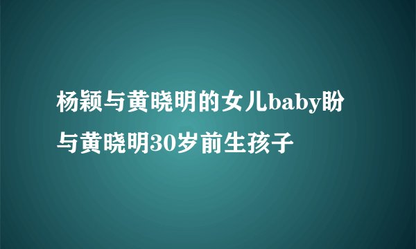 杨颖与黄晓明的女儿baby盼与黄晓明30岁前生孩子
