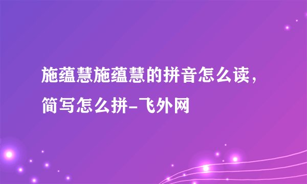 施蕴慧施蕴慧的拼音怎么读,简写怎么拼-飞外网
