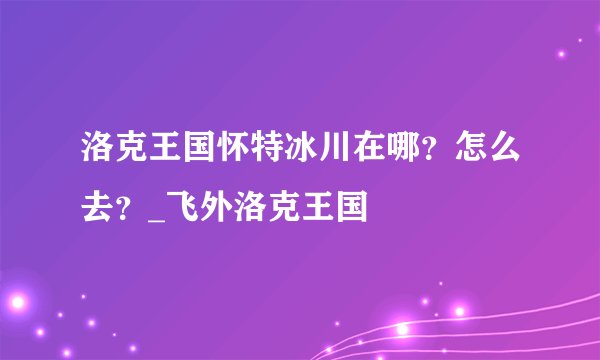 洛克王国怀特冰川在哪？怎么去？_飞外洛克王国