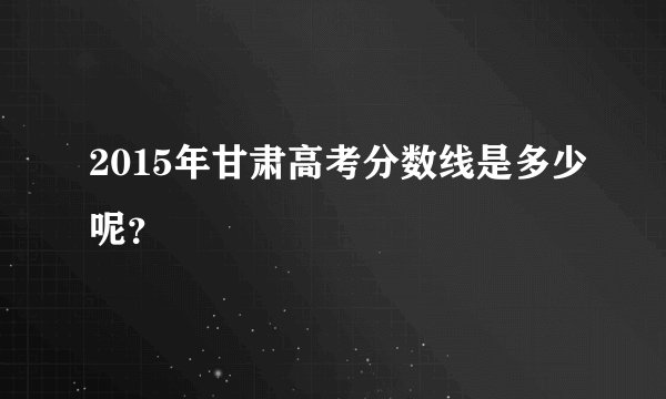 2015年甘肃高考分数线是多少呢？