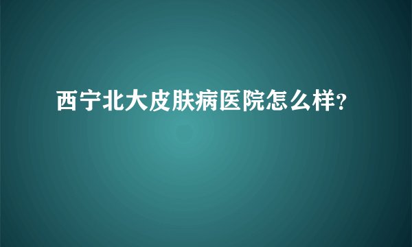 西宁北大皮肤病医院怎么样？