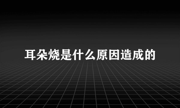 耳朵烧是什么原因造成的