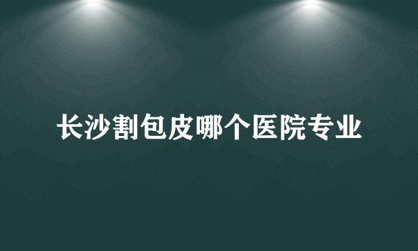 长沙割包皮哪个医院专业