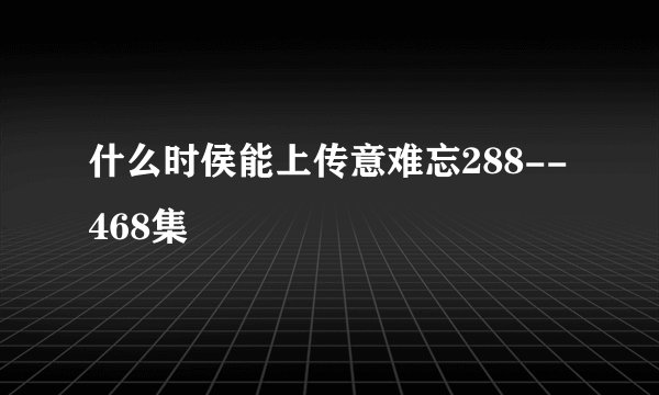 什么时侯能上传意难忘288--468集