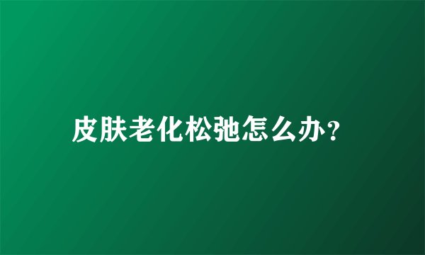 皮肤老化松弛怎么办？