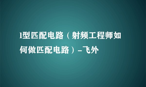 l型匹配电路（射频工程师如何做匹配电路）-飞外