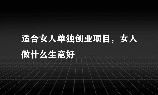 适合女人单独创业项目，女人做什么生意好