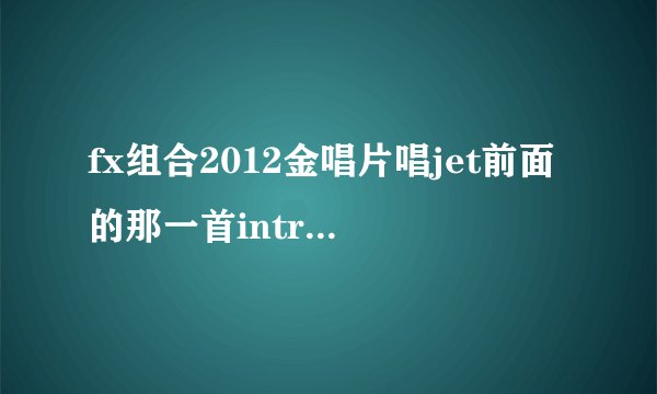 fx组合2012金唱片唱jet前面的那一首intro舞曲是什么？