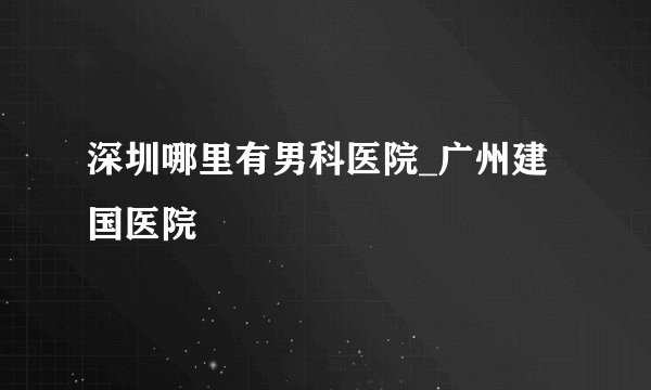 深圳哪里有男科医院_广州建国医院