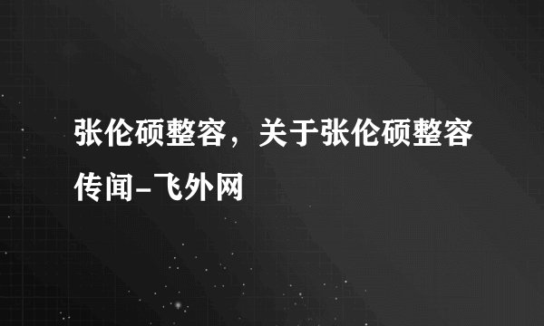 张伦硕整容，关于张伦硕整容传闻-飞外网