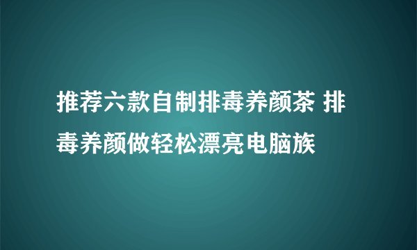 推荐六款自制排毒养颜茶 排毒养颜做轻松漂亮电脑族