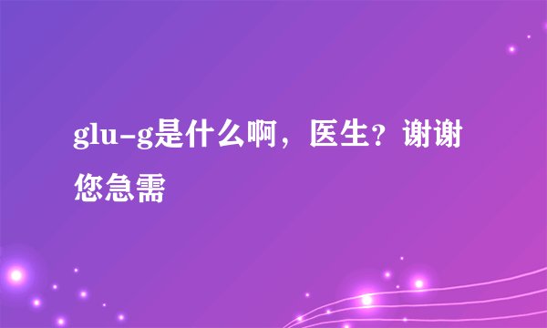glu-g是什么啊，医生？谢谢您急需