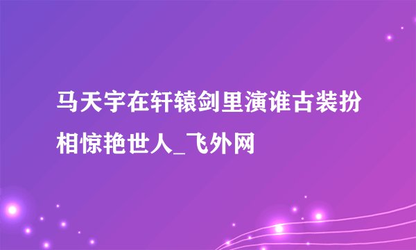 马天宇在轩辕剑里演谁古装扮相惊艳世人_飞外网