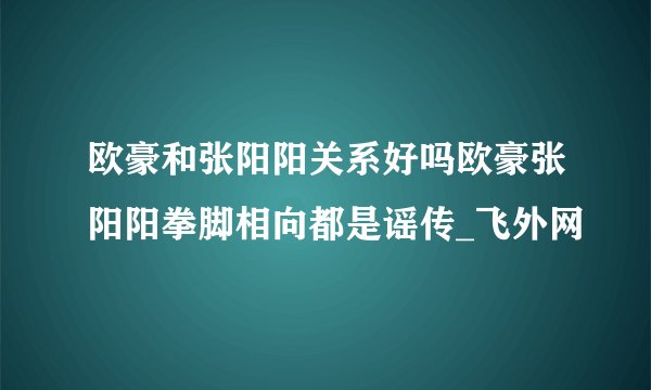 欧豪和张阳阳关系好吗欧豪张阳阳拳脚相向都是谣传_飞外网