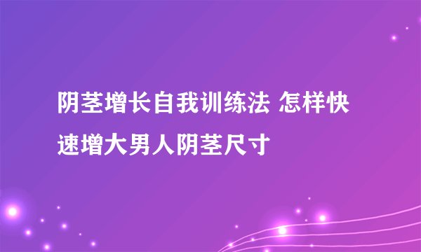 阴茎增长自我训练法 怎样快速增大男人阴茎尺寸