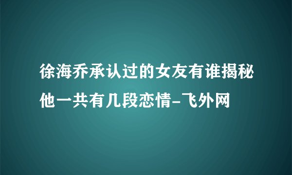 徐海乔承认过的女友有谁揭秘他一共有几段恋情-飞外网