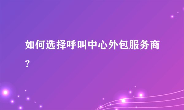 如何选择呼叫中心外包服务商?