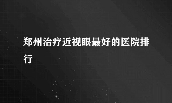 郑州治疗近视眼最好的医院排行