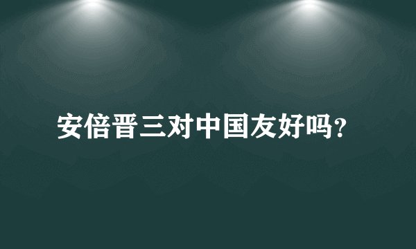 安倍晋三对中国友好吗？