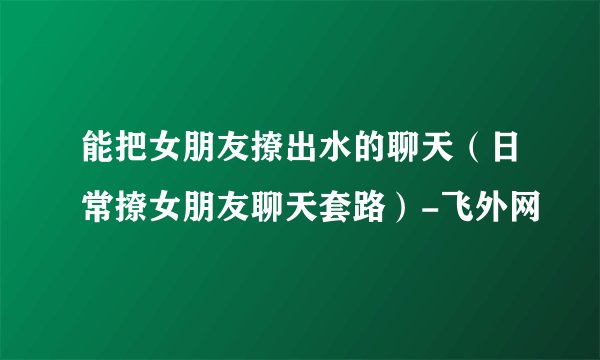 能把女朋友撩出水的聊天（日常撩女朋友聊天套路）-飞外网